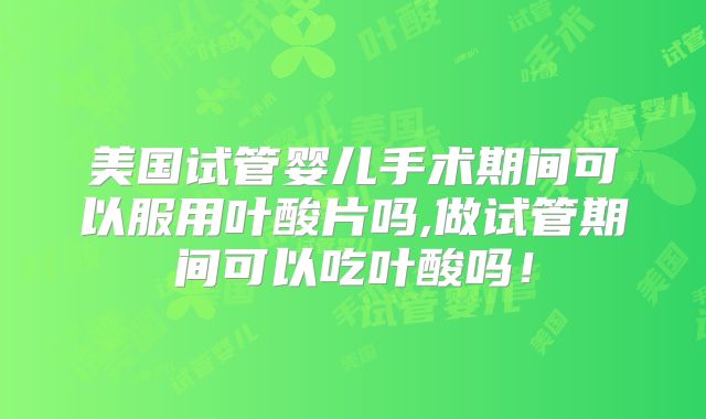 美国试管婴儿手术期间可以服用叶酸片吗,做试管期间可以吃叶酸吗！