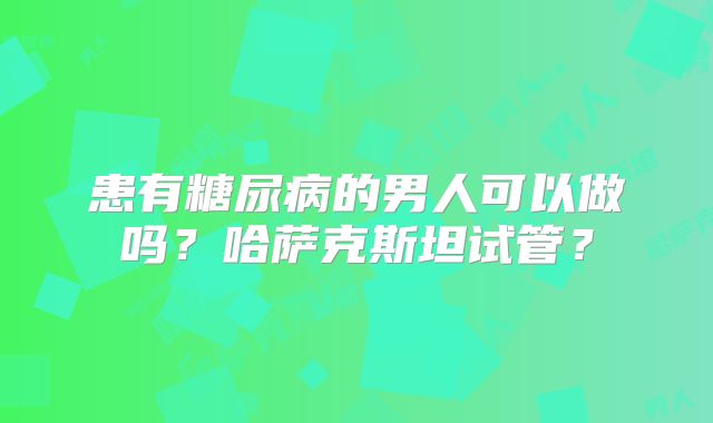 患有糖尿病的男人可以做吗?哈萨克斯坦试管?