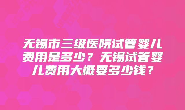 无锡市三级医院试管婴儿费用是多少？无锡试管婴儿费用大概要多少钱？