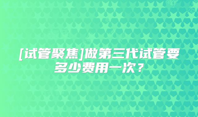 [试管聚焦]做第三代试管要多少费用一次？