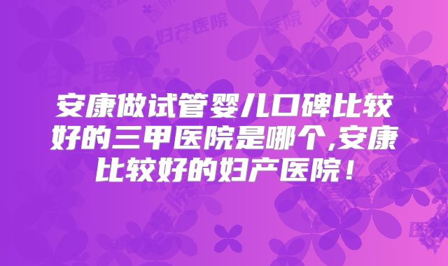 安康做试管婴儿口碑比较好的三甲医院是哪个,安康比较好的妇产医院！