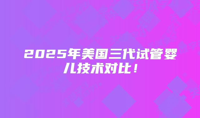 2025年美国三代试管婴儿技术对比!