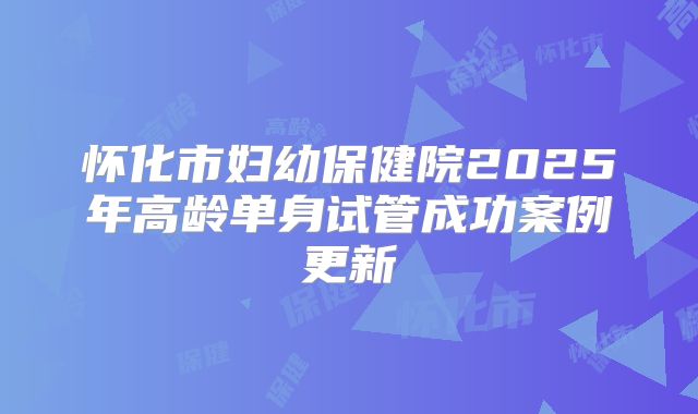 怀化市妇幼保健院2025年高龄单身试管成功案例更新