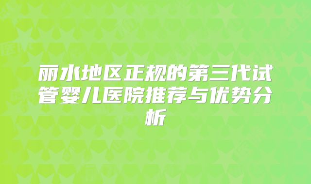 丽水地区正规的第三代试管婴儿医院推荐与优势分析
