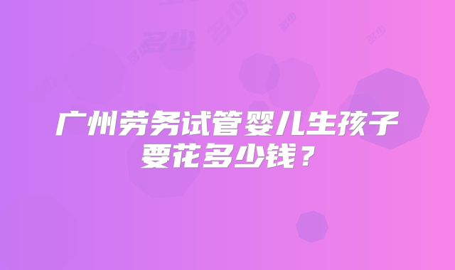 广州劳务试管婴儿生孩子要花多少钱？