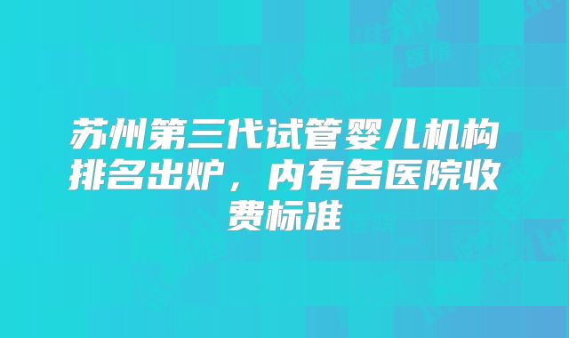 苏州第三代试管婴儿机构排名出炉,内有各医院收费标准
