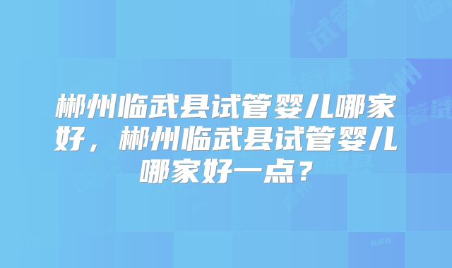 郴州临武县试管婴儿哪家好,郴州临武县试管婴儿哪家好一点?