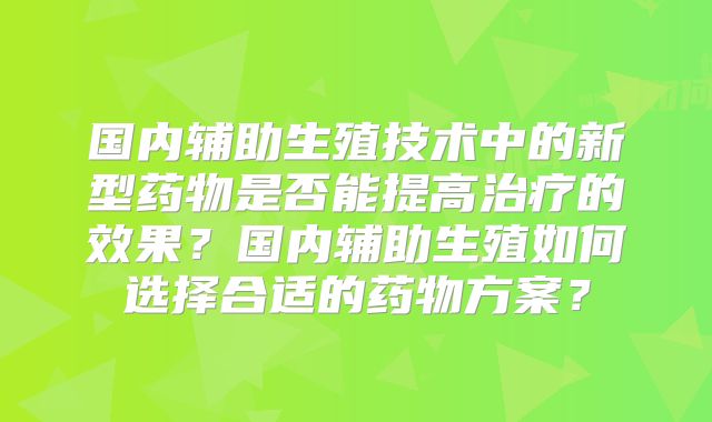 国内辅助生殖技术中的新型药物是否能提高治疗的效果？国内辅助生殖如何选择合适的药物方案？