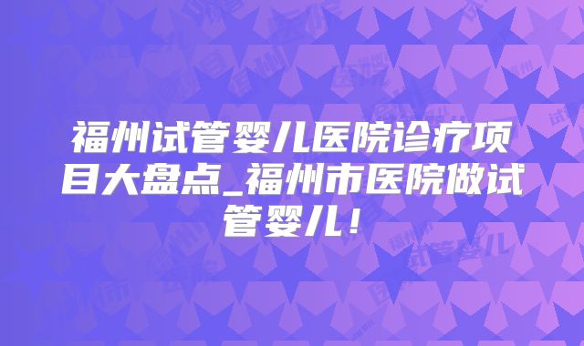 福州试管婴儿医院诊疗项目大盘点_福州市医院做试管婴儿！