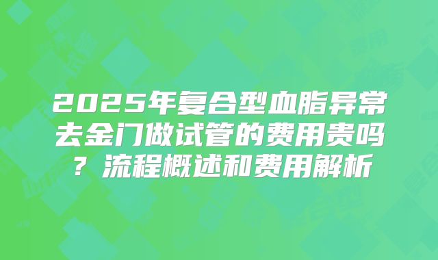 2025年复合型血脂异常去金门做试管的费用贵吗?流程概述和费用解析
