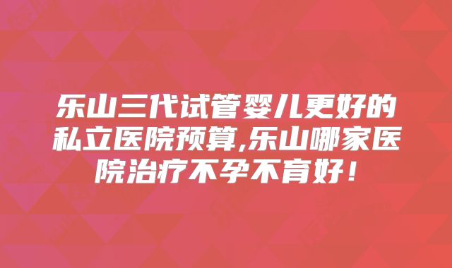 乐山三代试管婴儿更好的私立医院预算,乐山哪家医院治疗不孕不育好！