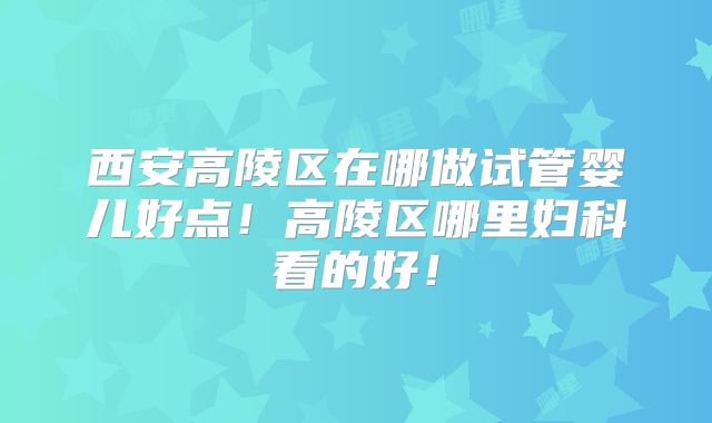 西安高陵区在哪做试管婴儿好点！高陵区哪里妇科看的好！