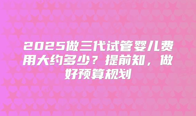 2025做三代试管婴儿费用大约多少？提前知，做好预算规划