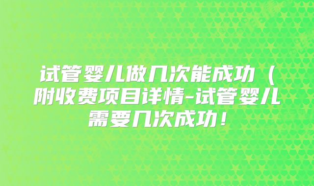 试管婴儿做几次能成功（附收费项目详情-试管婴儿需要几次成功！