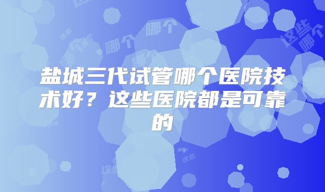 盐城三代试管哪个医院技术好？这些医院都是可靠的