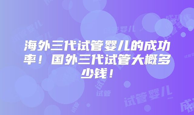 海外三代试管婴儿的成功率！国外三代试管大概多少钱！