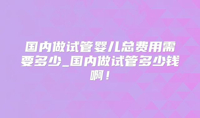 国内做试管婴儿总费用需要多少_国内做试管多少钱啊！