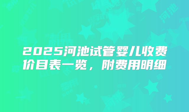 2025河池试管婴儿收费价目表一览,附费用明细