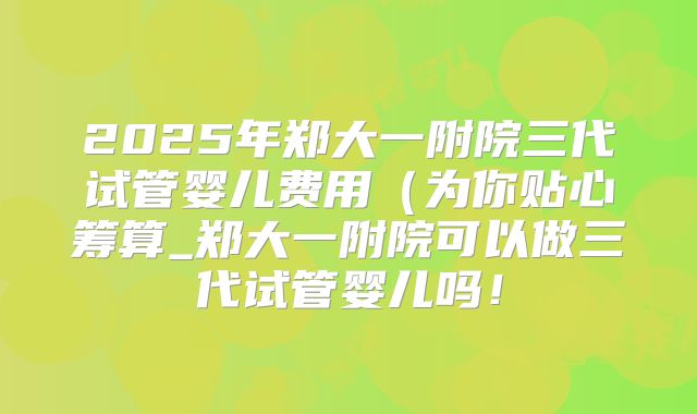 2025年郑大一附院三代试管婴儿费用(为你贴心筹算_郑大一附院可以做三代试管婴儿吗!