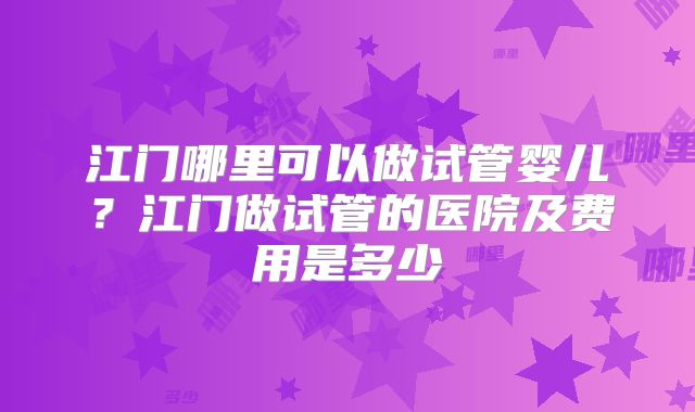 江门哪里可以做试管婴儿？江门做试管的医院及费用是多少