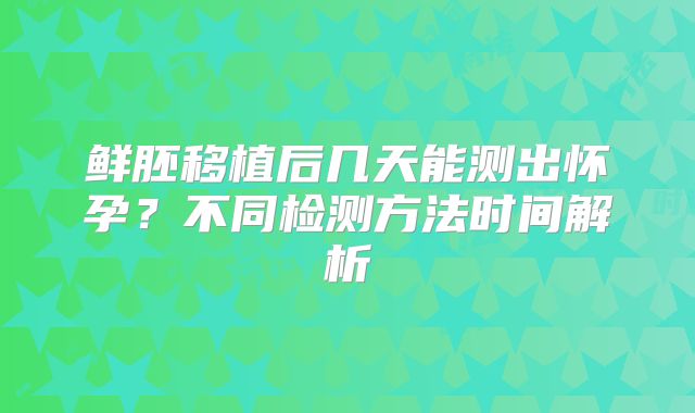 鲜胚移植后几天能测出怀孕？不同检测方法时间解析