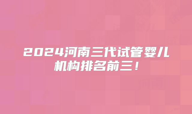 2024河南三代试管婴儿机构排名前三！