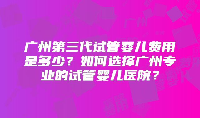 广州第三代试管婴儿费用是多少？如何选择广州专业的试管婴儿医院？