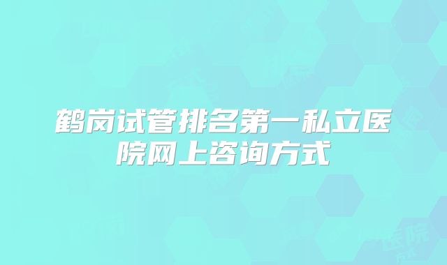 鹤岗试管排名第一私立医院网上咨询方式