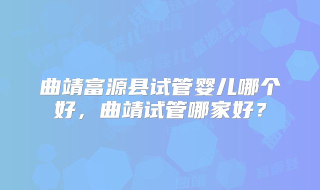 曲靖富源县试管婴儿哪个好，曲靖试管哪家好？