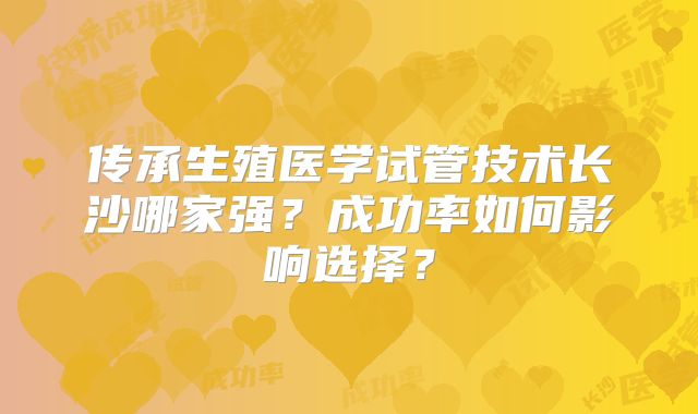 传承生殖医学试管技术长沙哪家强？成功率如何影响选择？