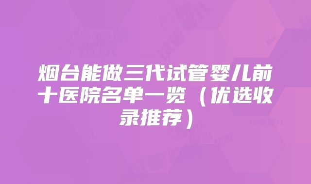 烟台能做三代试管婴儿前十医院名单一览(优选收录推荐)