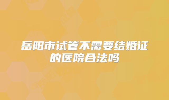 岳阳市试管不需要结婚证的医院合法吗