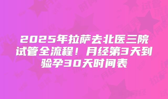 2025年拉萨去北医三院试管全流程！月经第3天到验孕30天时间表