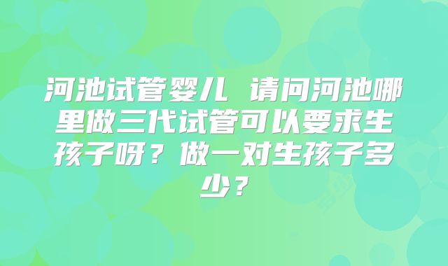 河池试管婴儿 请问河池哪里做三代试管可以要求生孩子呀？做一对生孩子多少？