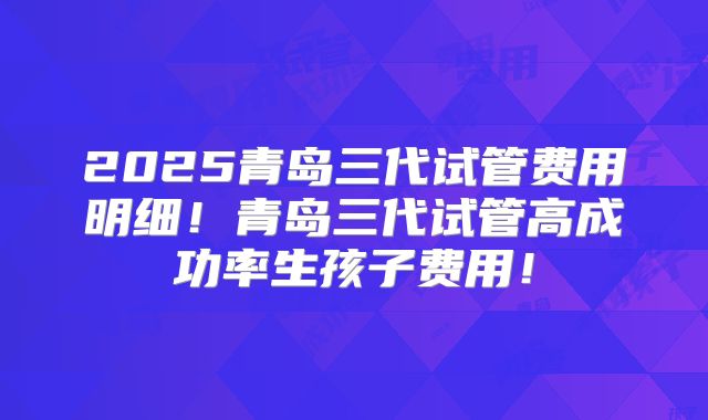 2025青岛三代试管费用明细!青岛三代试管高成功率生孩子费用!
