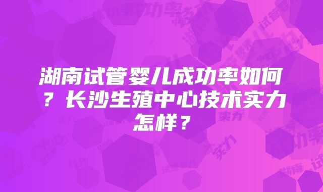 湖南试管婴儿成功率如何？长沙生殖中心技术实力怎样？