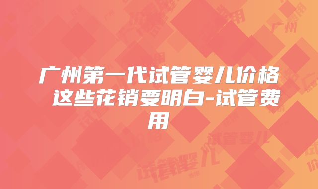 广州第一代试管婴儿价格 这些花销要明白-试管费用