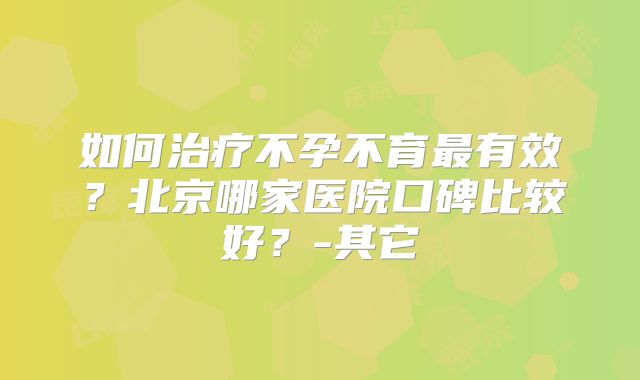 如何治疗不孕不育最有效？北京哪家医院口碑比较好？-其它