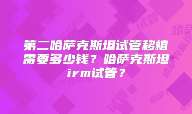 第二哈萨克斯坦试管移植需要多少钱？哈萨克斯坦irm试管？