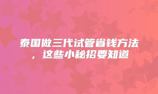 泰国做三代试管省钱方法，这些小秘招要知道