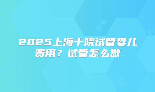 2025上海十院试管婴儿费用？试管怎么做