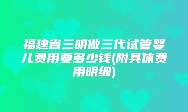 福建省三明做三代试管婴儿费用要多少钱(附具体费用明细)