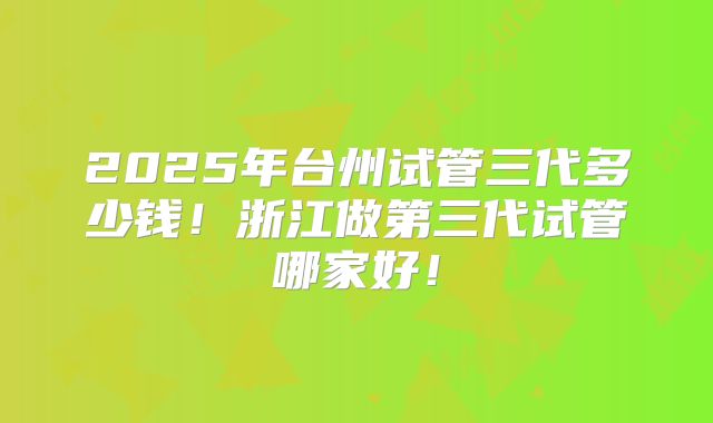 2025年台州试管三代多少钱！浙江做第三代试管哪家好！