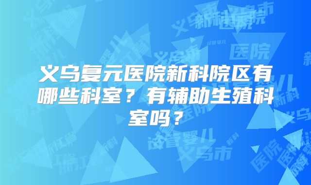 义乌复元医院新科院区有哪些科室？有辅助生殖科室吗？