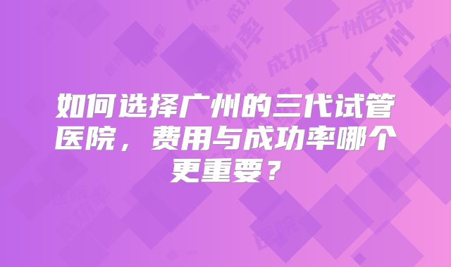 如何选择广州的三代试管医院，费用与成功率哪个更重要？