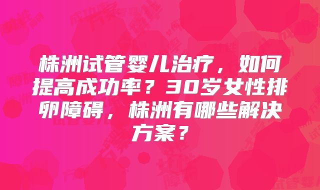 株洲试管婴儿治疗，如何提高成功率？30岁女性排卵障碍，株洲有哪些解决方案？