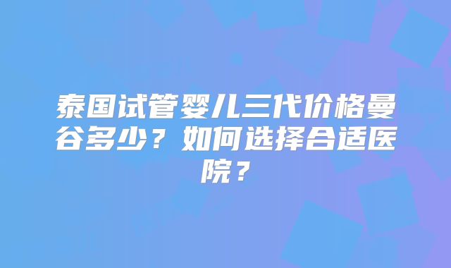 泰国试管婴儿三代价格曼谷多少？如何选择合适医院？