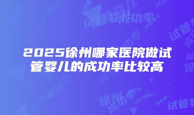 2025徐州哪家医院做试管婴儿的成功率比较高