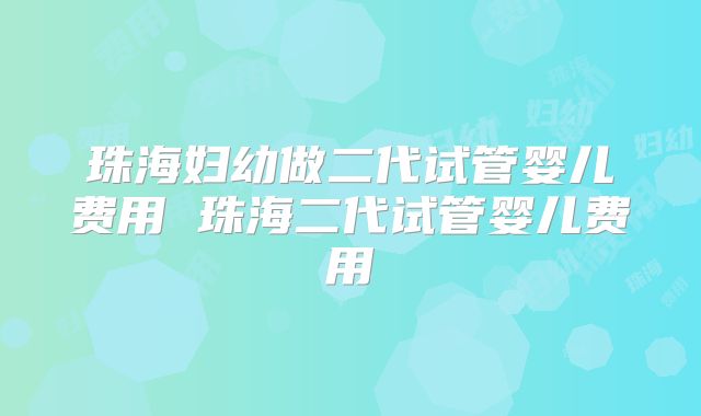 珠海妇幼做二代试管婴儿费用 珠海二代试管婴儿费用