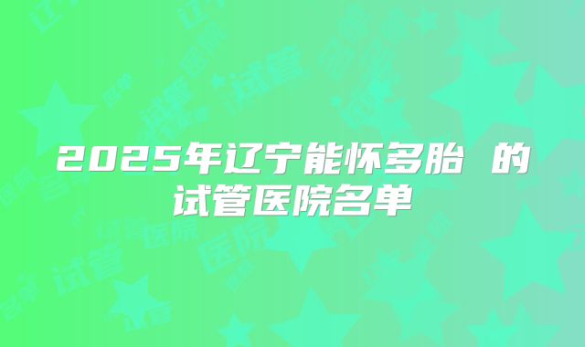 2025年辽宁能怀多胎 的试管医院名单
